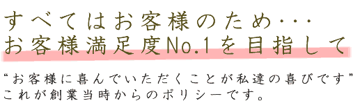 すべてはお客様のため･･･お客様満足度No.1を目指して。“お客様に喜んでいただくことが私達の喜びです”これが創業当時からのポリシーです。